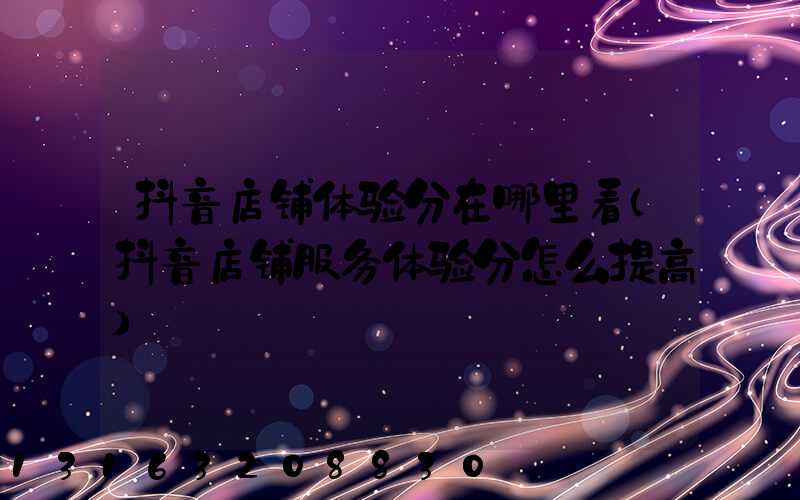 抖音店铺体验分在哪里看(抖音店铺服务体验分怎么提高)