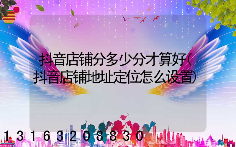 抖音店铺分多少分才算好(抖音店铺地址定位怎么设置)