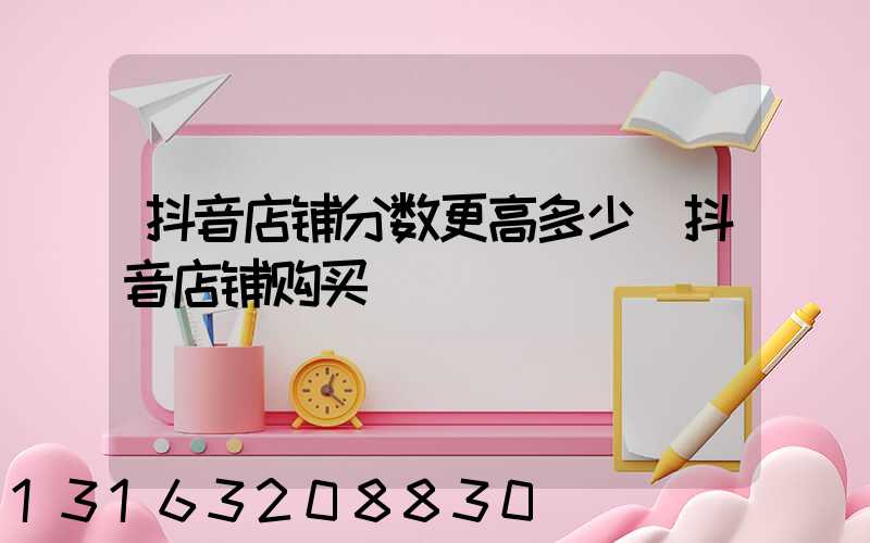 抖音店铺分数更高多少(抖音店铺购买)