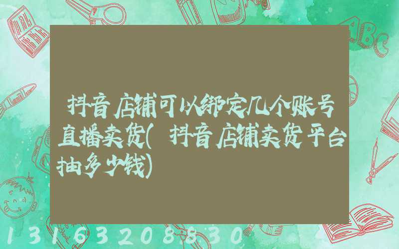 抖音店铺可以绑定几个账号直播卖货(抖音店铺卖货平台抽多少钱)