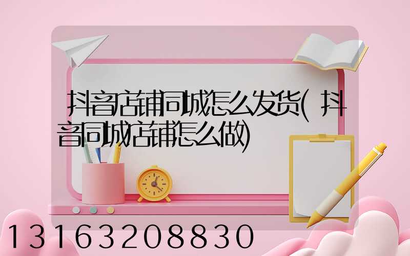 抖音店铺同城怎么发货(抖音同城店铺怎么做)
