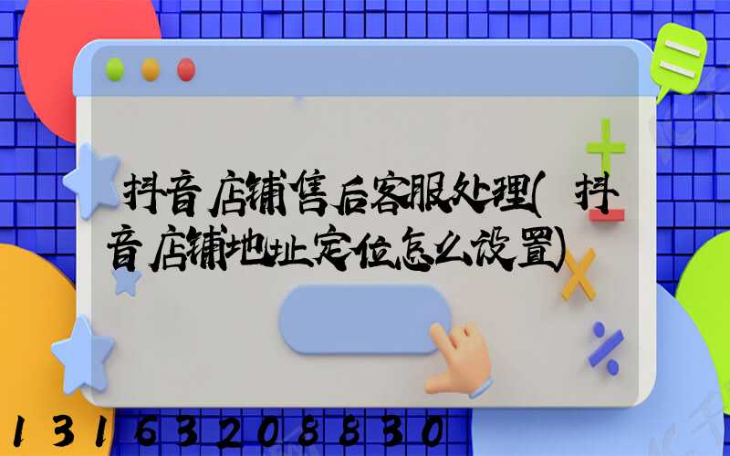 抖音店铺售后客服处理(抖音店铺地址定位怎么设置)