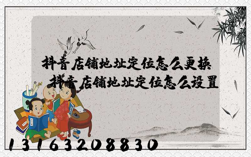 抖音店铺地址定位怎么更换(抖音店铺地址定位怎么设置)
