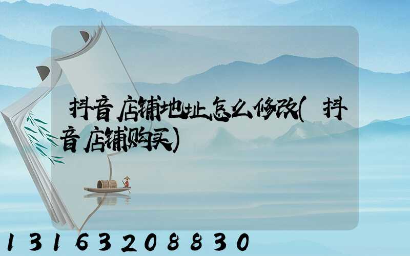 抖音店铺地址怎么修改(抖音店铺购买)
