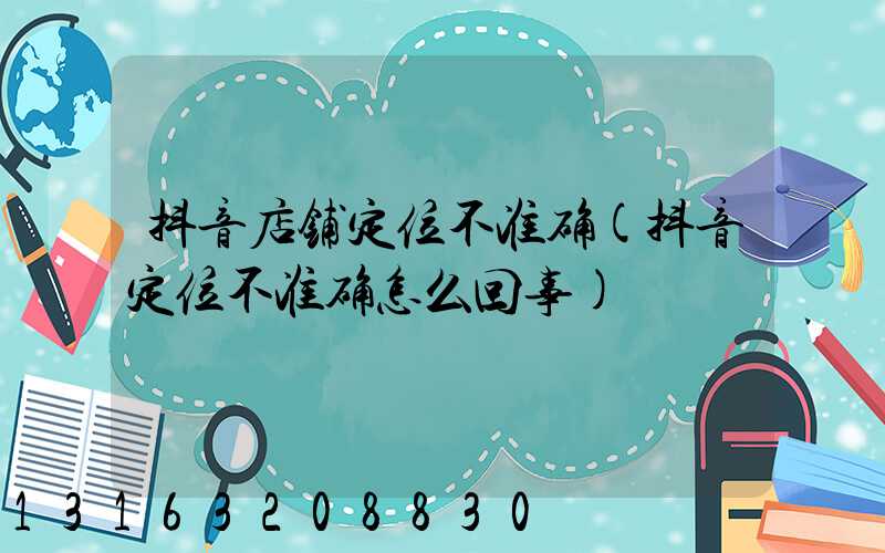 抖音店铺定位不准确(抖音定位不准确怎么回事)