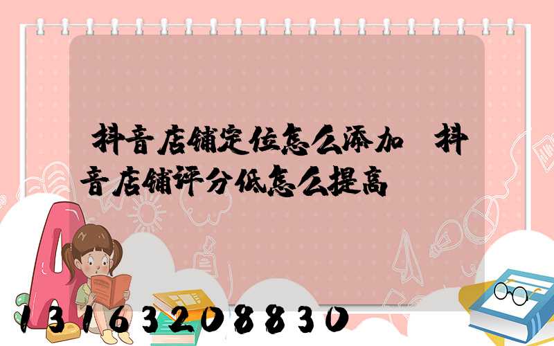 抖音店铺定位怎么添加(抖音店铺评分低怎么提高)