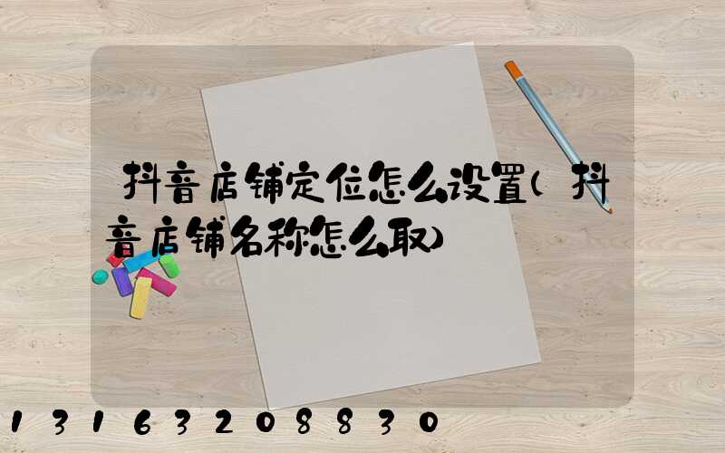 抖音店铺定位怎么设置(抖音店铺名称怎么取)