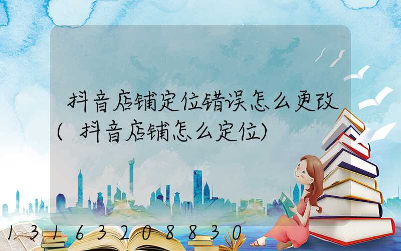 抖音店铺定位错误怎么更改(抖音店铺怎么定位)