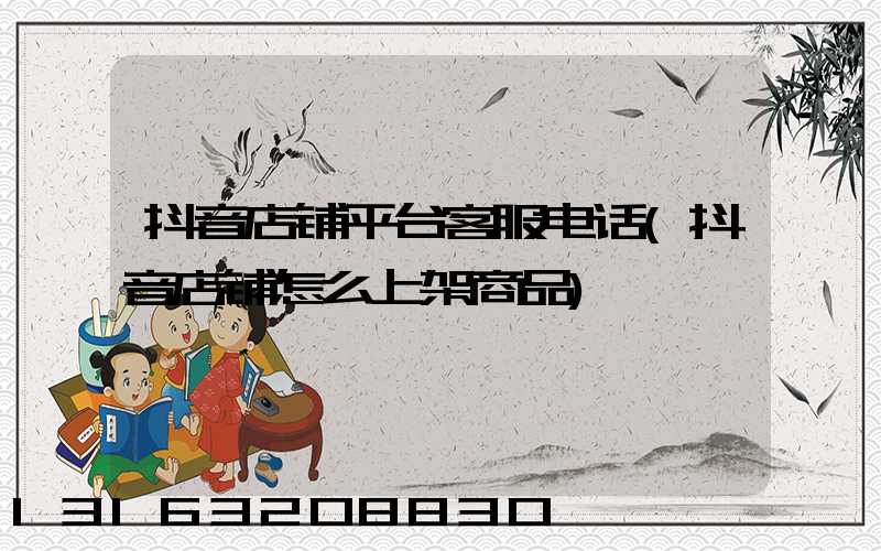 抖音店铺平台客服电话(抖音店铺怎么上架商品)