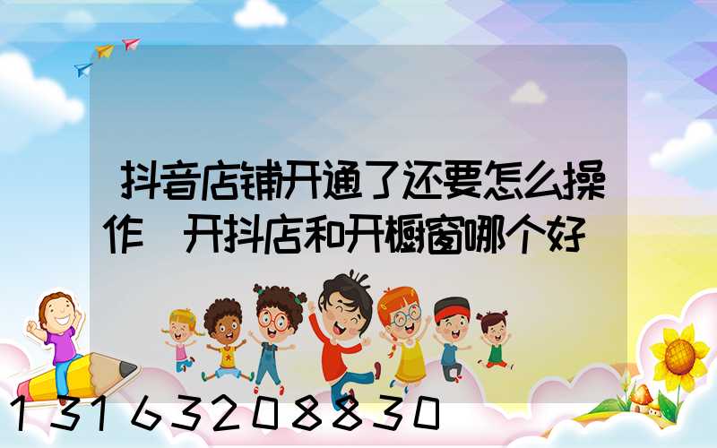 抖音店铺开通了还要怎么操作(开抖店和开橱窗哪个好)
