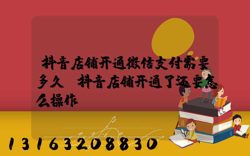 抖音店铺开通微信支付需要多久(抖音店铺开通了还要怎么操作)