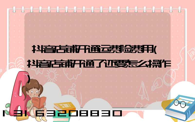 抖音店铺开通运费险费用(抖音店铺开通了还要怎么操作)