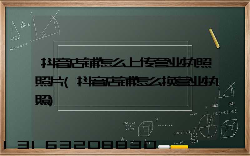 抖音店铺怎么上传营业执照照片(抖音店铺怎么换营业执照)