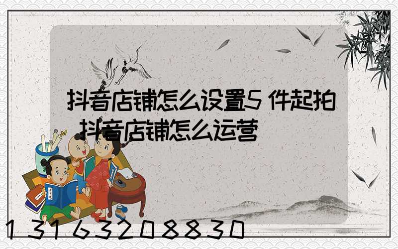 抖音店铺怎么设置5件起拍(抖音店铺怎么运营)