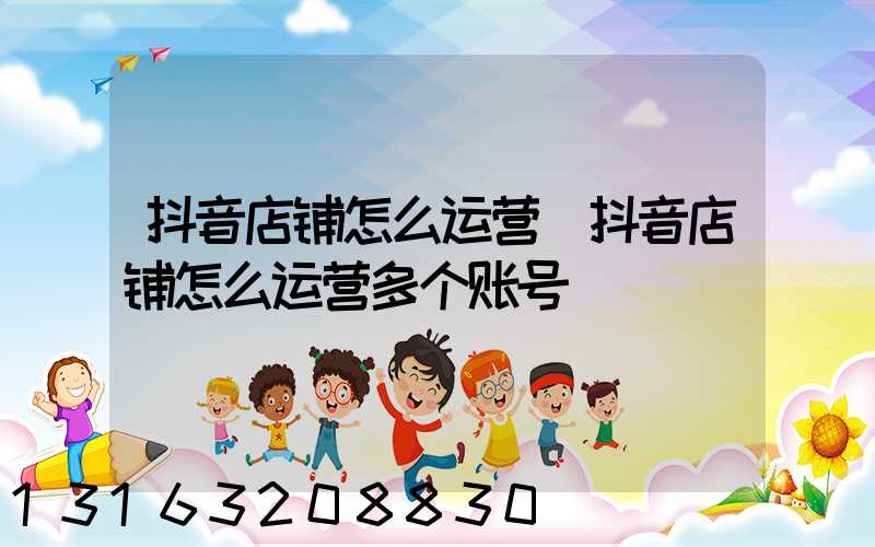 抖音店铺怎么运营(抖音店铺怎么运营多个账号)