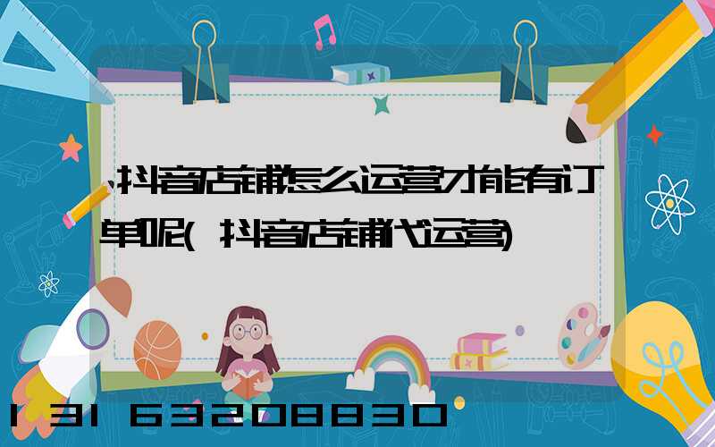 抖音店铺怎么运营才能有订单呢(抖音店铺代运营)