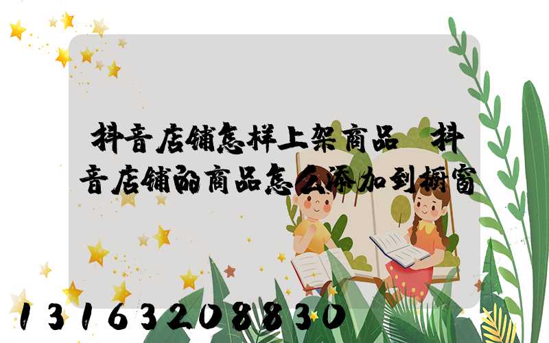 抖音店铺怎样上架商品(抖音店铺的商品怎么添加到橱窗)