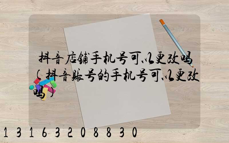 抖音店铺手机号可以更改吗(抖音账号的手机号可以更改吗)