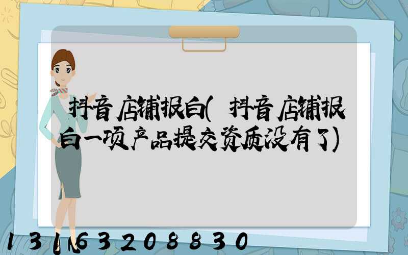 抖音店铺报白(抖音店铺报白一项产品提交资质没有了)