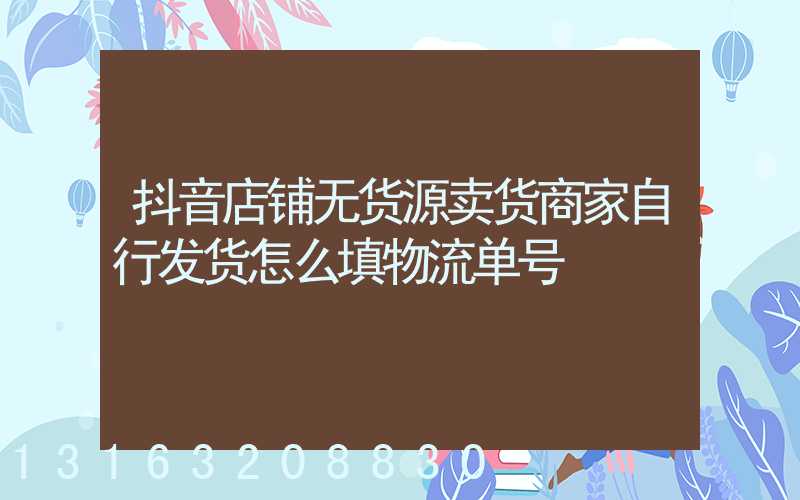 抖音店铺无货源卖货商家自行发货怎么填物流单号