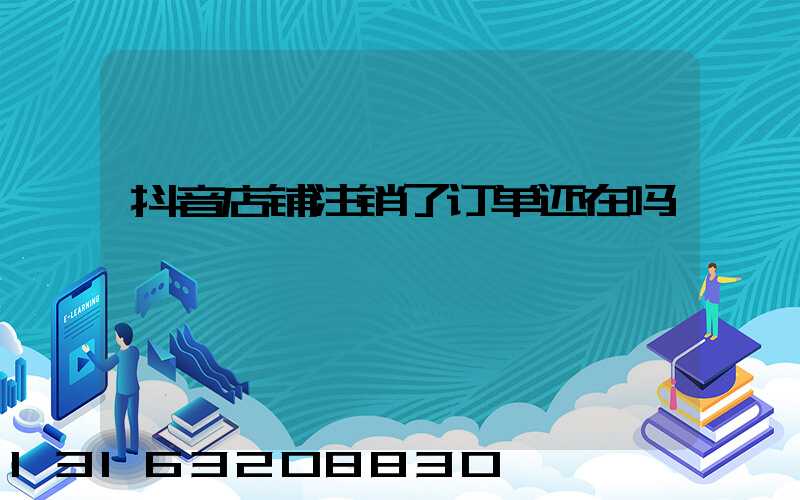 抖音店铺注销了订单还在吗