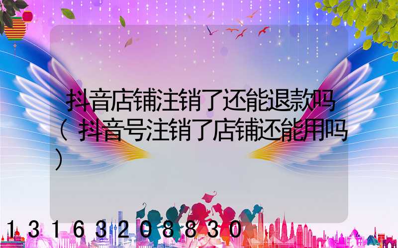 抖音店铺注销了还能退款吗(抖音号注销了店铺还能用吗)