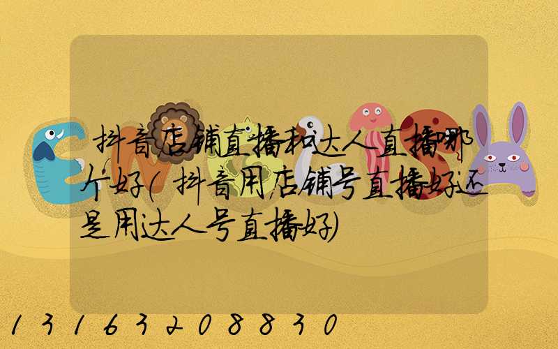 抖音店铺直播和达人直播哪个好(抖音用店铺号直播好还是用达人号直播好)