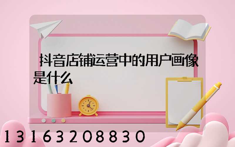 抖音店铺运营中的用户画像是什么