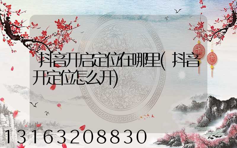 抖音开启定位在哪里(抖音开定位怎么开)