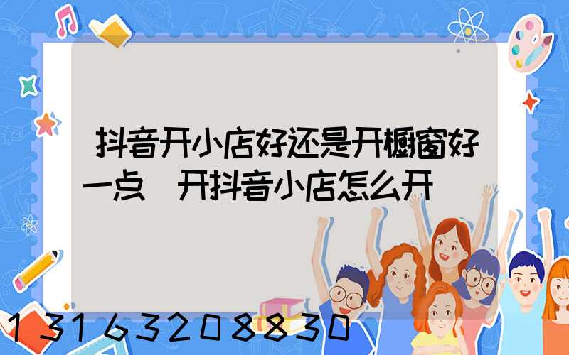 抖音开小店好还是开橱窗好一点(开抖音小店怎么开)