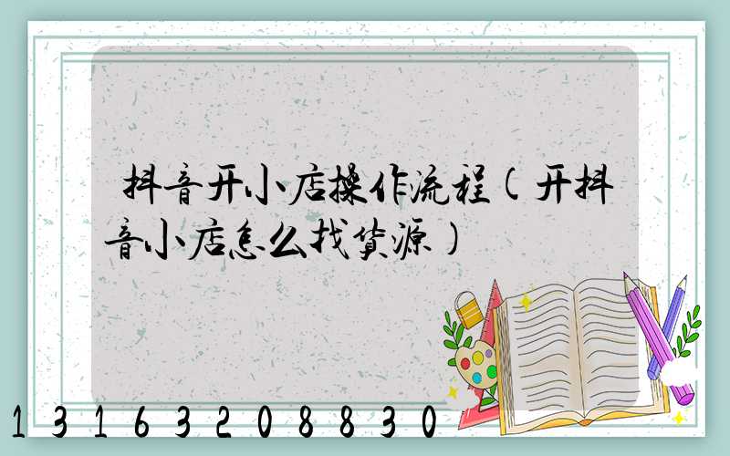 抖音开小店操作流程(开抖音小店怎么找货源)