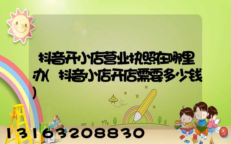 抖音开小店营业执照在哪里办(抖音小店开店需要多少钱)