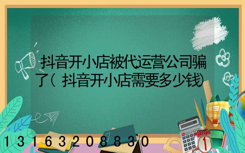 抖音开小店被代运营公司骗了(抖音开小店需要多少钱)