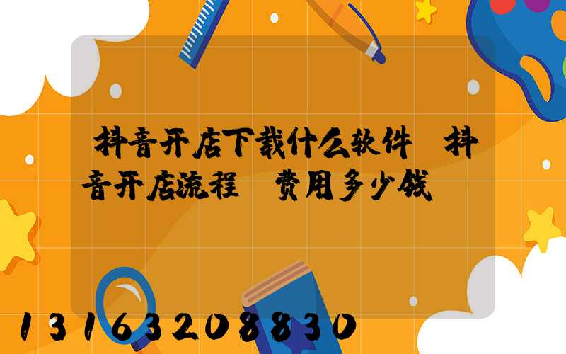 抖音开店下载什么软件(抖音开店流程及费用多少钱)