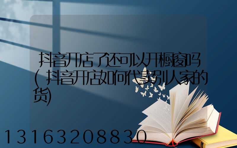 抖音开店了还可以开橱窗吗(抖音开店如何代卖别人家的货)