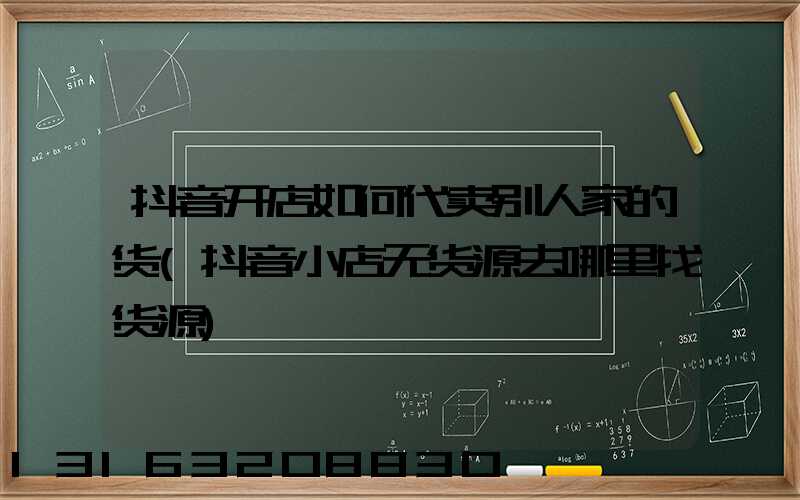 抖音开店如何代卖别人家的货(抖音小店无货源去哪里找货源)