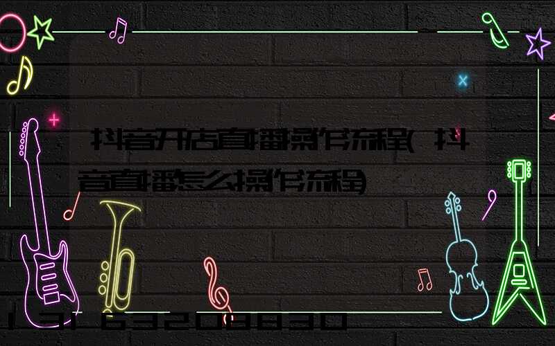 抖音开店直播操作流程(抖音直播怎么操作流程)