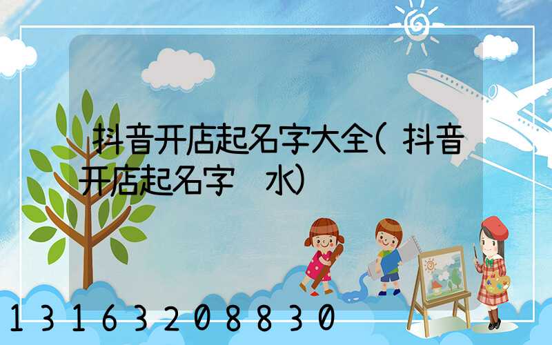 抖音开店起名字大全(抖音开店起名字风水)