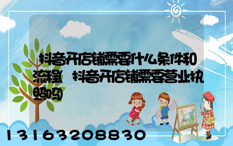 抖音开店铺需要什么条件和流程(抖音开店铺需要营业执照吗)