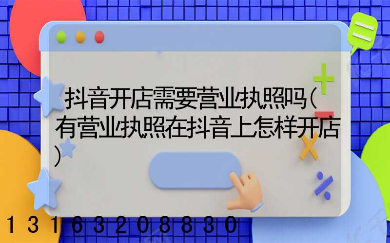 抖音开店需要营业执照吗(有营业执照在抖音上怎样开店)