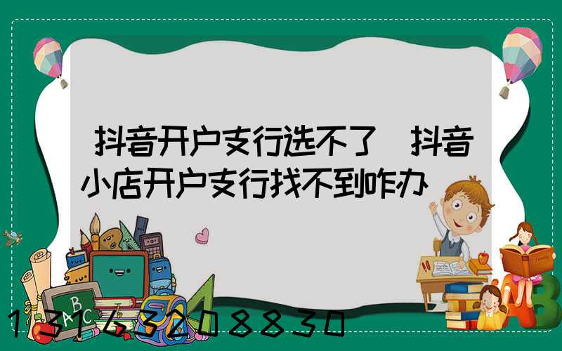 抖音开户支行选不了(抖音小店开户支行找不到咋办)