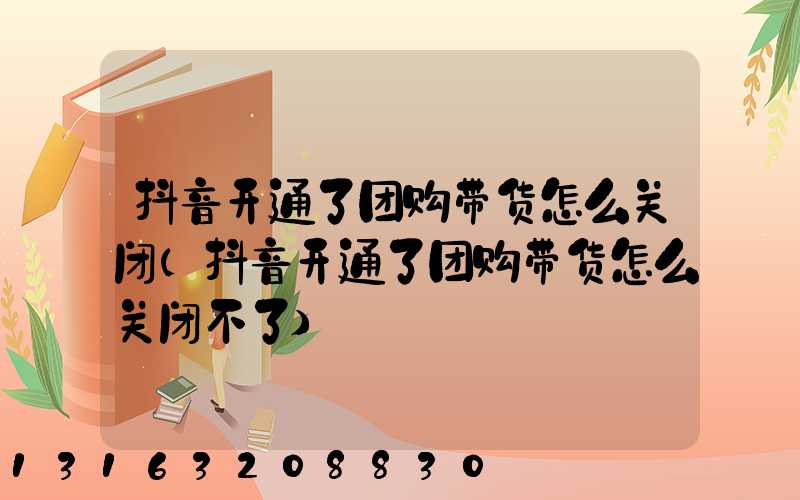抖音开通了团购带货怎么关闭(抖音开通了团购带货怎么关闭不了)