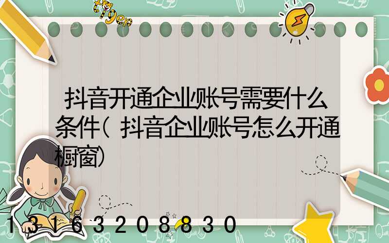 抖音开通企业账号需要什么条件(抖音企业账号怎么开通橱窗)