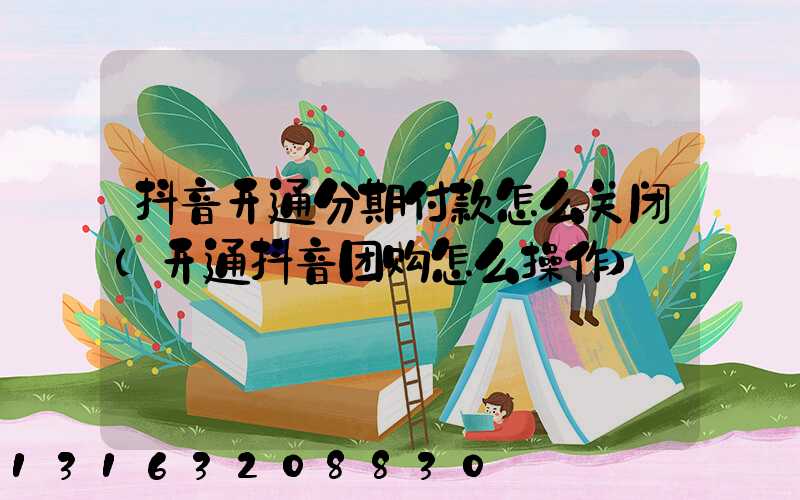 抖音开通分期付款怎么关闭(开通抖音团购怎么操作)