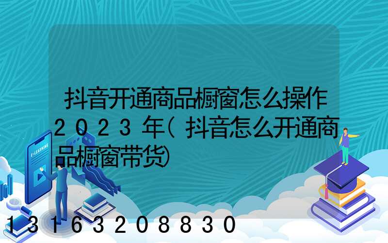 抖音开通商品橱窗怎么操作2023年(抖音怎么开通商品橱窗带货)