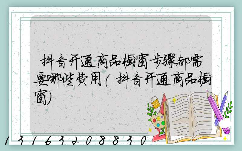 抖音开通商品橱窗步骤都需要哪些费用(抖音开通商品橱窗)
