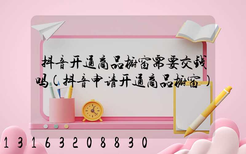 抖音开通商品橱窗需要交钱吗(抖音申请开通商品橱窗)