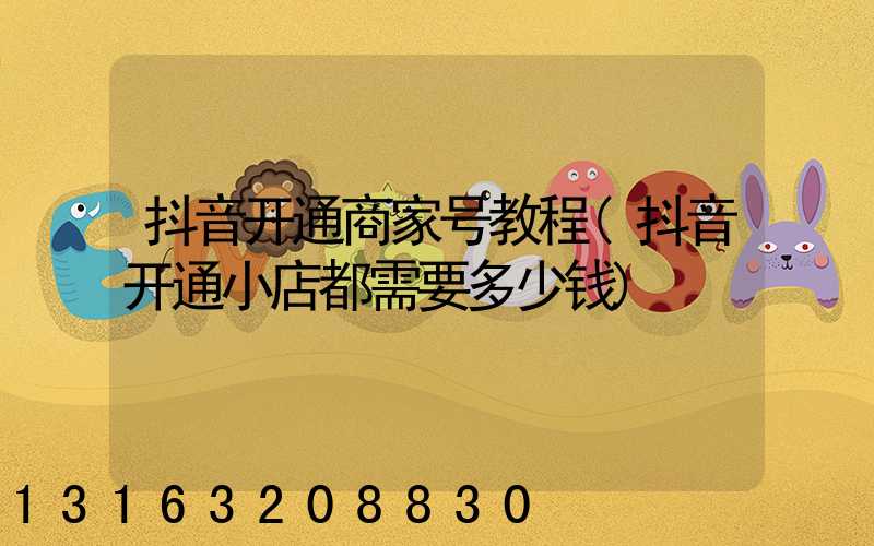 抖音开通商家号教程(抖音开通小店都需要多少钱)