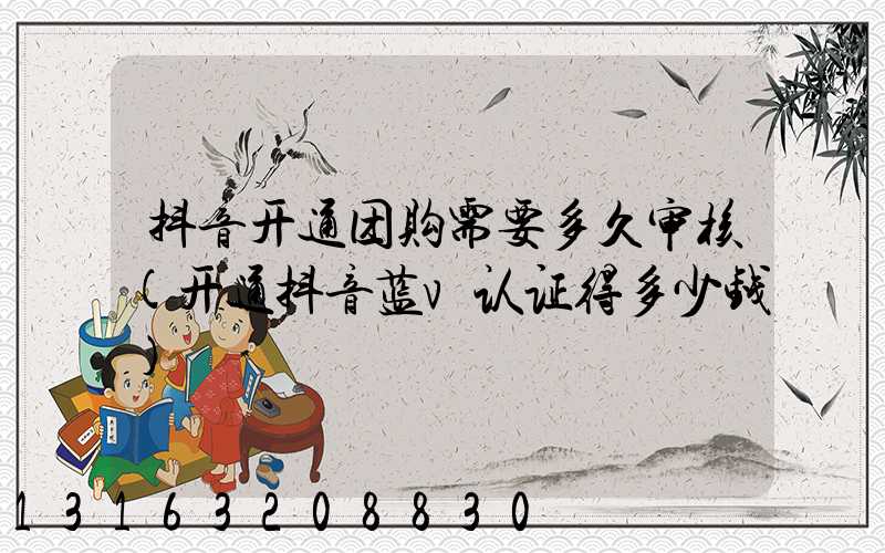 抖音开通团购需要多久审核(开通抖音蓝v认证得多少钱)
