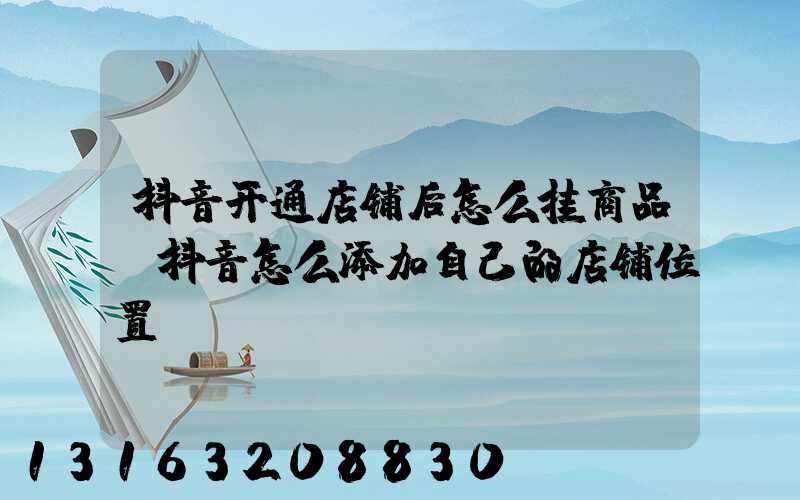 抖音开通店铺后怎么挂商品(抖音怎么添加自己的店铺位置)